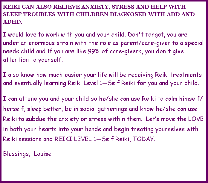 Text Box: REIKI CAN ALSO RELIEVE ANXIETY, STRESS AND HELP WITH SLEEP TROUBLES WITH CHILDREN DIAGNOSED WITH ADD AND ADHD.I would love to work with you and your child. Don't forget, you are under an enormous strain with the role as parent/care-giver to a special needs child and if you are like 99% of care-givers, you don't give attention to yourself.I also know how much easier your life will be receiving Reiki treatments and eventually learning Reiki Level 1�Self Reiki for you and your child.I can attune you and your child so he/she can use Reiki to calm himself/herself, sleep better, be in social gatherings and know he/she can use Reiki to subdue the anxiety or stress within them.  Let�s move the LOVE in both your hearts into your hands and begin treating yourselves with Reiki sessions and REIKI LEVEL 1�Self Reiki, TODAY.Blessings,  Louise