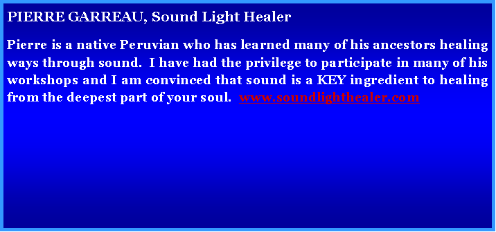Text Box: PIERRE GARREAU, Sound Light Healer
Pierre is a native Peruvian who has learned many of his ancestors healing ways through sound. I have had the privilege to participate in one of his workshops and I am convinced that sound is a KEY ingredient to healing from the deepest part of your soul. www.soundlighthealer.com