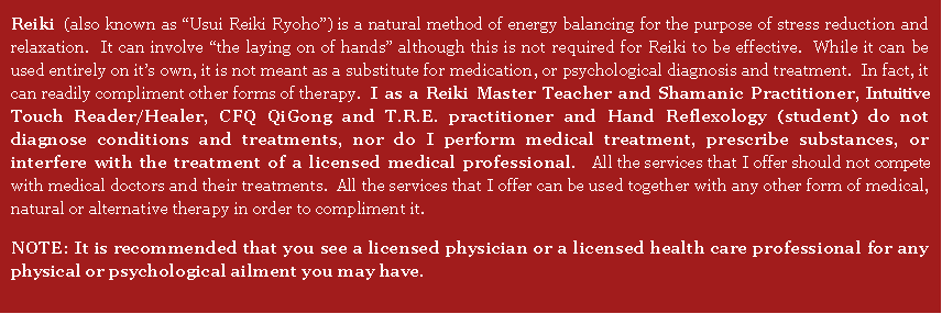 Text Box: Reiki (also known as �Usui Reiki Ryoho�) is a natural method of energy balancing for the purpose of stress reduction and relaxation.  It can involve �the laying on of hands� although this is not required for Reiki to be effective.  While it can be used entirely on it�s own, it is not meant as a substitute for medication, or psychological diagnosis and treatment.  In fact, it can readily compliment other forms of therapy.  I as a Reiki Master Teacher and Shamanic Practitioner, CFQ QiGong and T.R.E. practitioner and Hand Reflexology (student) do not diagnose conditions and treatments, nor do I perform medical treatment, prescribe substances, or interfere with the treatment of a licensed medical professional.   All the services that I offer should not compete with medical doctors and their treatments.  All the services that I offer can be used together with any other form of medical, natural or alternative therapy in order to compliment it.  NOTE: It is recommended that you see a licensed physician or a licensed health care professional for any physical or psychological ailment you may have.