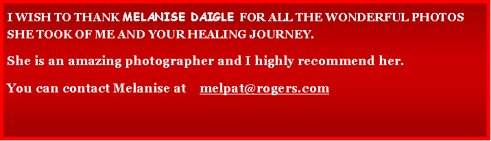 Text Box: I WISH TO THANK MELANISE DAIGLE FOR ALL THE WONDERFUL PHOTOS SHE TOOK OF ME AND YOUR HEALING JOURNEY.
She is an amazing photographer and I highly recommend her.
You can contact Melanise at melpat@rogers.com