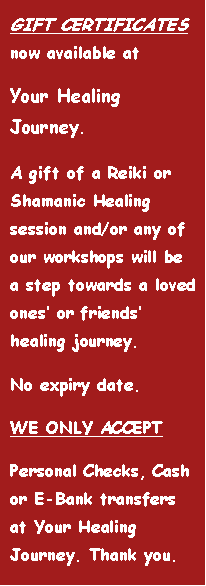 Text Box: GIFT CERTIFICATES now available at Your Healing Journey. A gift of a Reiki or Shamanic Healing session and/or any of our workshops will be a step towards a loved ones� or friends� healing journey.No expiry date.WE ONLY ACCEPTPersonal Checks, Cash or E-Bank at Your Healing Journey. Thank you.