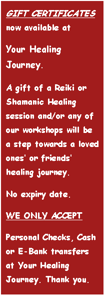Text Box: GIFT CERTIFICATES now available at
Your Healing Journey.
A gift of a Reiki or Shamanic Healing session and/or any of our workshops will be a step towards a loved ones’ or friends’ healing journey.
No expiry date.
WE ONLY ACCEPT
Personal Checks, Cash or E-Bank transfers at Your Healing Journey. Thank you.