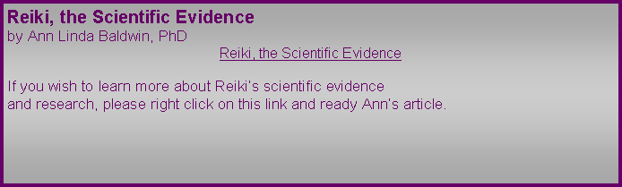 Text Box: Reiki, the Scientific Evidence
by Ann Linda Baldwin, PhD
Reiki, the Scientific Evidence
If you wish to learn more about Reiki’s scientific evidence
and research, please right click on this link and ready Ann’s article.