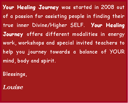 Text Box: Your Healing Journey was started in 2008 out of a passion for assisting people in finding their true inner self�Higher SELF.  Your Healing Journey offers Reiki treatments, Shamanic Healing, workshops and other alternative methods to help you journey towards a balance of YOUR mind, body and spirit.  Blessings.Louise 