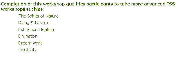 Text Box: Completion of this workshop qualifies participants to take more advanced FSS workshops such as The Spirits of NatureDying & BeyondExtraction HealingDivinationDream workCreativity