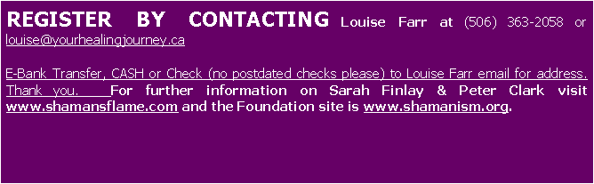 Text Box: Advanced registration is required - $200.00 Contact Louise Farr at (506) 363-2058 or louise@yourhealingjourney.ca  E-Bank, Cash or Check payable to Louise Farr email for address. Thank you. If your check has insufficient funds there will be an additional $25.00 charge to the FEE.For further information on Sarah Finlay & Peter Clark visit www.shamansflame.com 
and the faculty page at www.shamanism.org. 